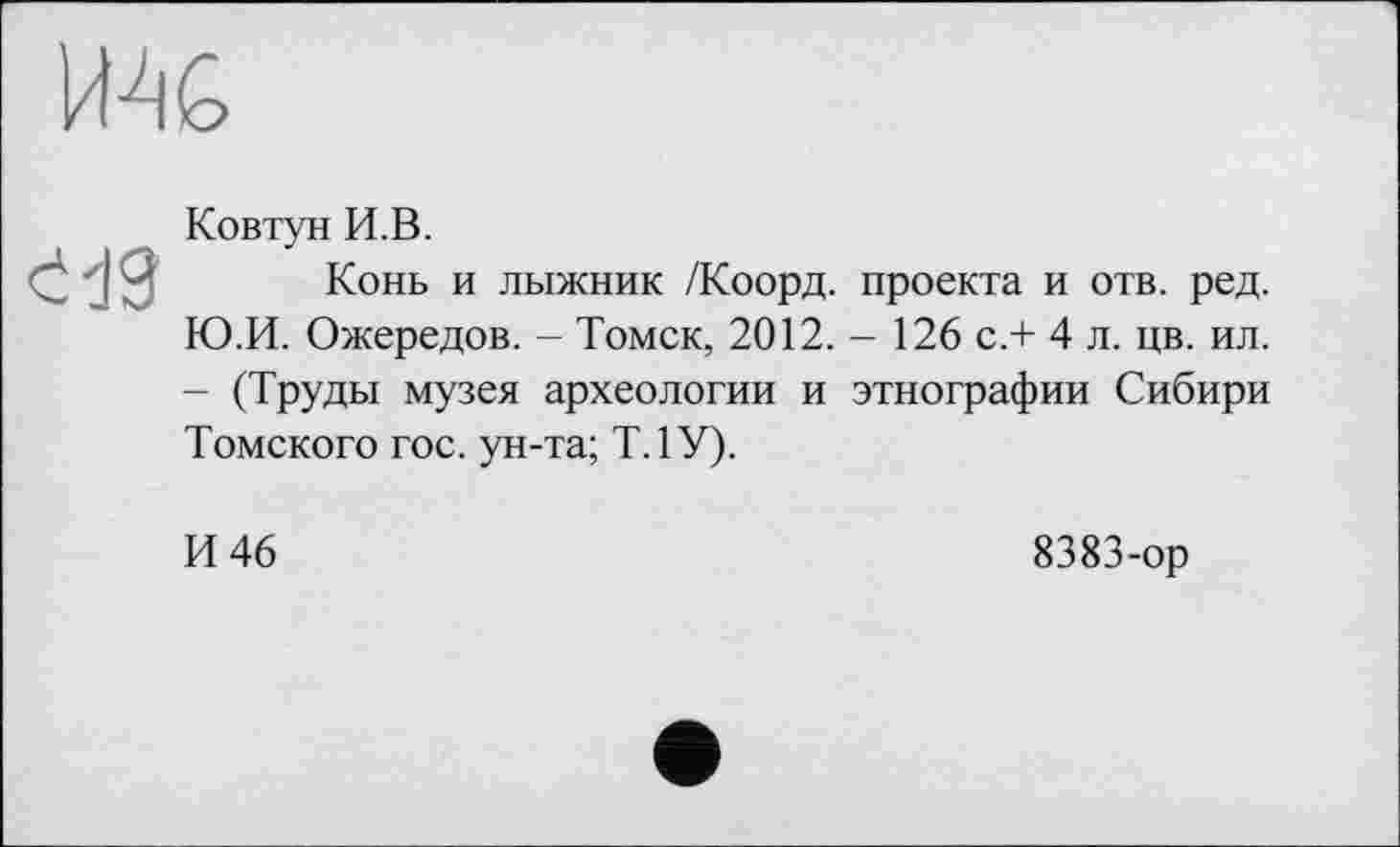 ﻿IMG
ćđ9
Ковтун И.В.
Конь и лыжник /Коорд. проекта и отв. ред. Ю.И. Ожередов. - Томск, 2012.- 126 с.+ 4 л. цв. ил. - (Труды музея археологии и этнографии Сибири Томского гос. ун-та; Т.1У).
И 46
8383-ор